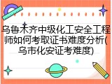 乌鲁木齐中级化工安全工程师如何考取证书难度分析(乌市化安证考难度)