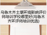乌鲁木齐土壤环境影响评价师培训学校哪里好(乌鲁木齐环评师培训优选)