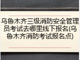 乌鲁木齐三级消防安全管理员考试去哪里线下报名(乌鲁木齐消防考试报名点)