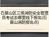 石景山区三级消防安全管理员考试去哪里线下报名(石景山消防报名点)