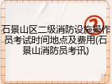 石景山区二级消防设施操作员考试时间地点及费用(石景山消防员考讯)