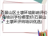 石景山区土壤环境影响评价师培训学校哪里好(石景山土壤环评师培训优选)