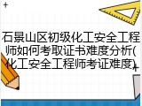 石景山区初级化工安全工程师如何考取证书难度分析(化工安全工程师考证难度)