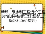 昌都二级水利工程造价工程师培训学校哪里好(昌都二级水利造价培训)