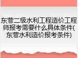 东营二级水利工程造价工程师报考需要什么具体条件(东营水利造价报考条件)