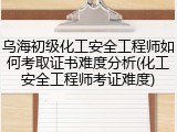 乌海初级化工安全工程师如何考取证书难度分析(化工安全工程师考证难度)