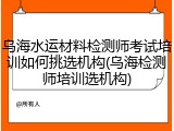 乌海水运材料检测师考试培训如何挑选机构(乌海检测师培训选机构)