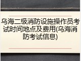 乌海二级消防设施操作员考试时间地点及费用(乌海消防考试信息)