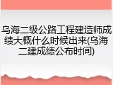 乌海二级公路工程建造师成绩大概什么时候出来(乌海二建成绩公布时间)