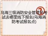 乌海三级消防安全管理员考试去哪里线下报名(乌海消防考试报名点)