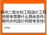 福州二级水利工程造价工程师报考需要什么具体条件(福州水利造价师报考条件)