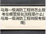 乌海一级消防工程师怎么报考在哪里报名流程是什么(乌海一级消防工程师报考指南)
