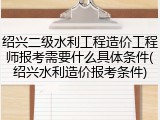 绍兴二级水利工程造价工程师报考需要什么具体条件(绍兴水利造价报考条件)