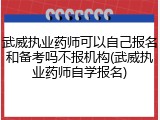 武威执业药师可以自己报名和备考吗不报机构(武威执业药师自学报名)