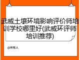 武威土壤环境影响评价师培训学校哪里好(武威环评师培训推荐)