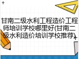 甘南二级水利工程造价工程师培训学校哪里好(甘南二级水利造价培训学校推荐)