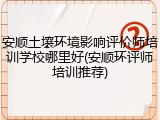 安顺土壤环境影响评价师培训学校哪里好(安顺环评师培训推荐)