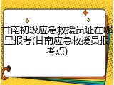 甘南初级应急救援员证在哪里报考(甘南应急救援员报考点)