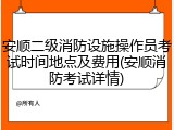 安顺二级消防设施操作员考试时间地点及费用(安顺消防考试详情)