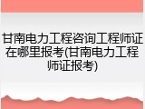 甘南电力工程咨询工程师证在哪里报考(甘南电力工程师证报考)