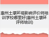惠州土壤环境影响评价师培训学校哪里好(惠州土壤环评师培训)