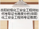 岳阳初级化工安全工程师如何考取证书难度分析(岳阳化工安全工程师考证难度)