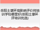 岳阳土壤环境影响评价师培训学校哪里好(岳阳土壤环评培训优选)