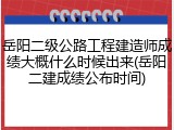 岳阳二级公路工程建造师成绩大概什么时候出来(岳阳二建成绩公布时间)