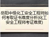 岳阳中级化工安全工程师如何考取证书难度分析(化工安全工程师考证难度)