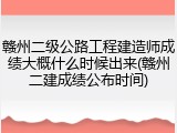 赣州二级公路工程建造师成绩大概什么时候出来(赣州二建成绩公布时间)
