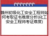 赣州初级化工安全工程师如何考取证书难度分析(化工安全工程师考证难度)