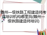 赣州一级铁路工程建造师考试培训机构哪里找(赣州一级铁路建造师培训)