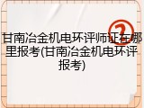 甘南冶金机电环评师证在哪里报考(甘南冶金机电环评报考)