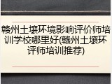 赣州土壤环境影响评价师培训学校哪里好(赣州土壤环评师培训推荐)