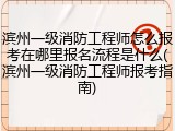 滨州一级消防工程师怎么报考在哪里报名流程是什么(滨州一级消防工程师报考指南)