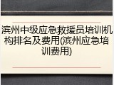 滨州中级应急救援员培训机构排名及费用(滨州应急培训费用)