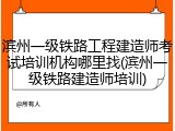 滨州一级铁路工程建造师考试培训机构哪里找(滨州一级铁路建造师培训)