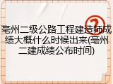 亳州二级公路工程建造师成绩大概什么时候出来(亳州二建成绩公布时间)