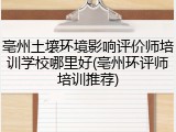 亳州土壤环境影响评价师培训学校哪里好(亳州环评师培训推荐)