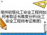 亳州初级化工安全工程师如何考取证书难度分析(化工安全工程师考证难度)