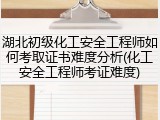 湖北初级化工安全工程师如何考取证书难度分析(化工安全工程师考证难度)