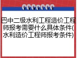 巴中二级水利工程造价工程师报考需要什么具体条件(水利造价工程师报考条件)