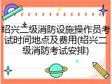 绍兴二级消防设施操作员考试时间地点及费用(绍兴二级消防考试安排)