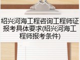 绍兴河海工程咨询工程师证报考具体要求(绍兴河海工程师报考条件)