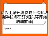 绍兴土壤环境影响评价师培训学校哪里好(绍兴环评师培训推荐)