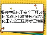 绍兴中级化工安全工程师如何考取证书难度分析(绍兴化工安全工程师考证难度)
