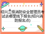 绍兴三级消防安全管理员考试去哪里线下报名(绍兴消防报名点)