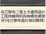 乌兰察布二级土木建筑造价工程师辅导机构有哪些哪家好(乌兰察布造价培训推荐)