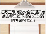 江苏三级消防安全管理员考试去哪里线下报名(江苏消防考试报名点)