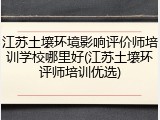江苏土壤环境影响评价师培训学校哪里好(江苏土壤环评师培训优选)